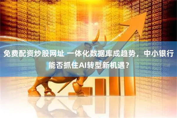 免费配资炒股网址 一体化数据库成趋势，中小银行能否抓住AI转型新机遇？