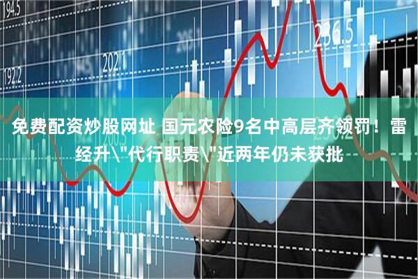 免费配资炒股网址 国元农险9名中高层齐领罚！雷经升＂代行职责＂近两年仍未获批