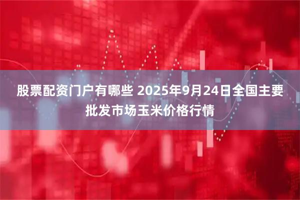 股票配资门户有哪些 2025年9月24日全国主要批发市场玉米价格行情
