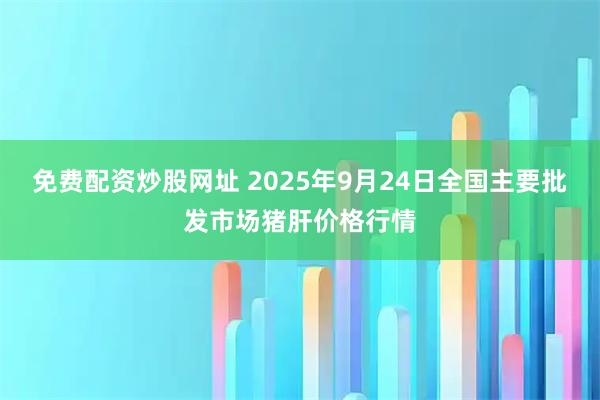 免费配资炒股网址 2025年9月24日全国主要批发市场猪肝价格行情