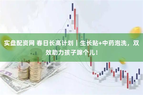 实盘配资网 春日长高计划｜生长贴+中药泡洗，双效助力孩子蹿个儿！